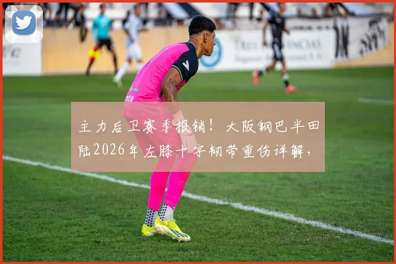 主力后卫赛季报销!大阪钢巴半田陆2026年左膝十字韧带重伤详解,康复时间与球队影响分析